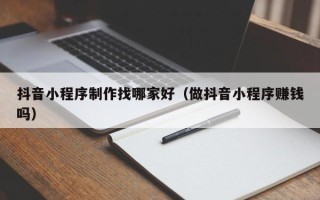 海安抖音小程序制作找哪家好（做抖音小程序赚钱吗）